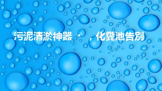 污泥清淤神器，化糞池告別臭氣困擾！